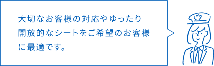 大切なお客様の対応やゆったり開放的なシートをご希望のお客様に最適です。